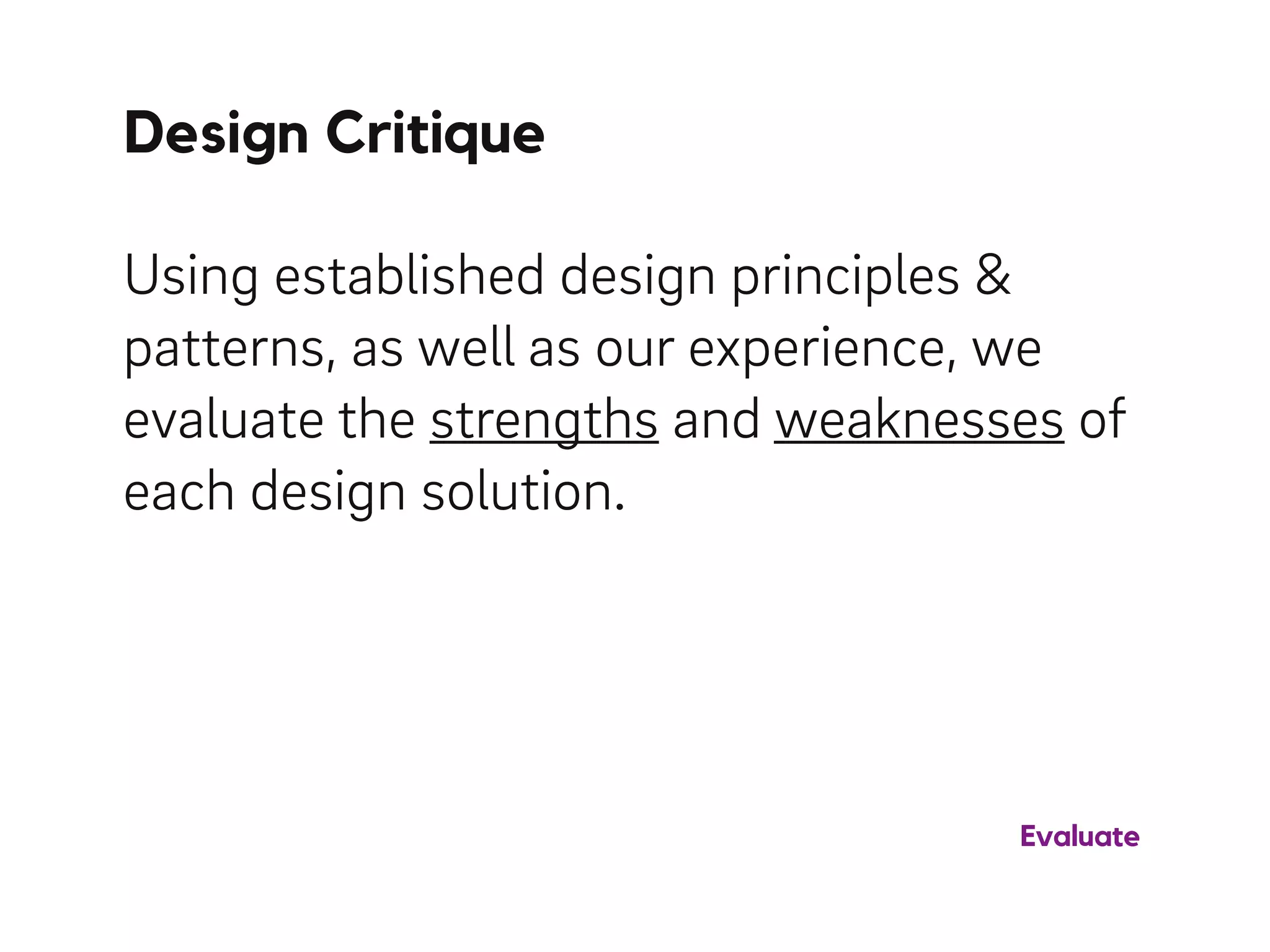 Using established design principles &
patterns, as well as our experience, we
evaluate the strengths and weaknesses of
each design solution.
Design Critique
Evaluate
 