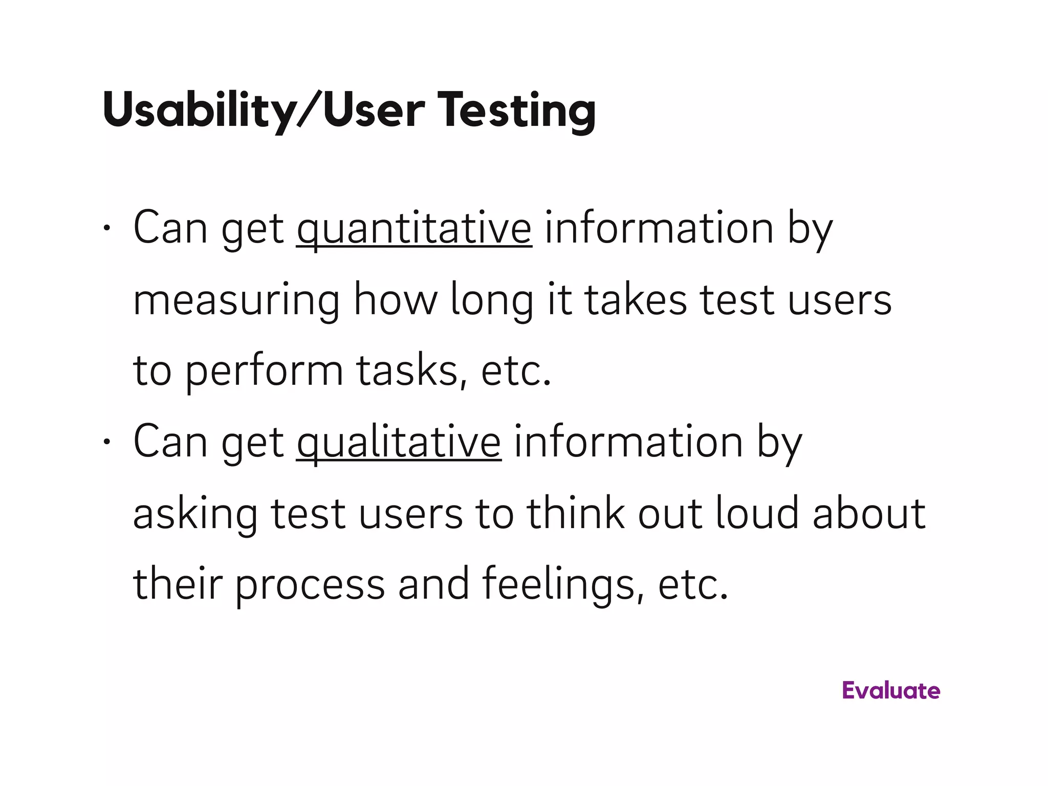 Usability/User Testing
• Can get quantitative information by
measuring how long it takes test users
to perform tasks, etc.
• Can get qualitative information by
asking test users to think out loud about
their process and feelings, etc.
Evaluate
 