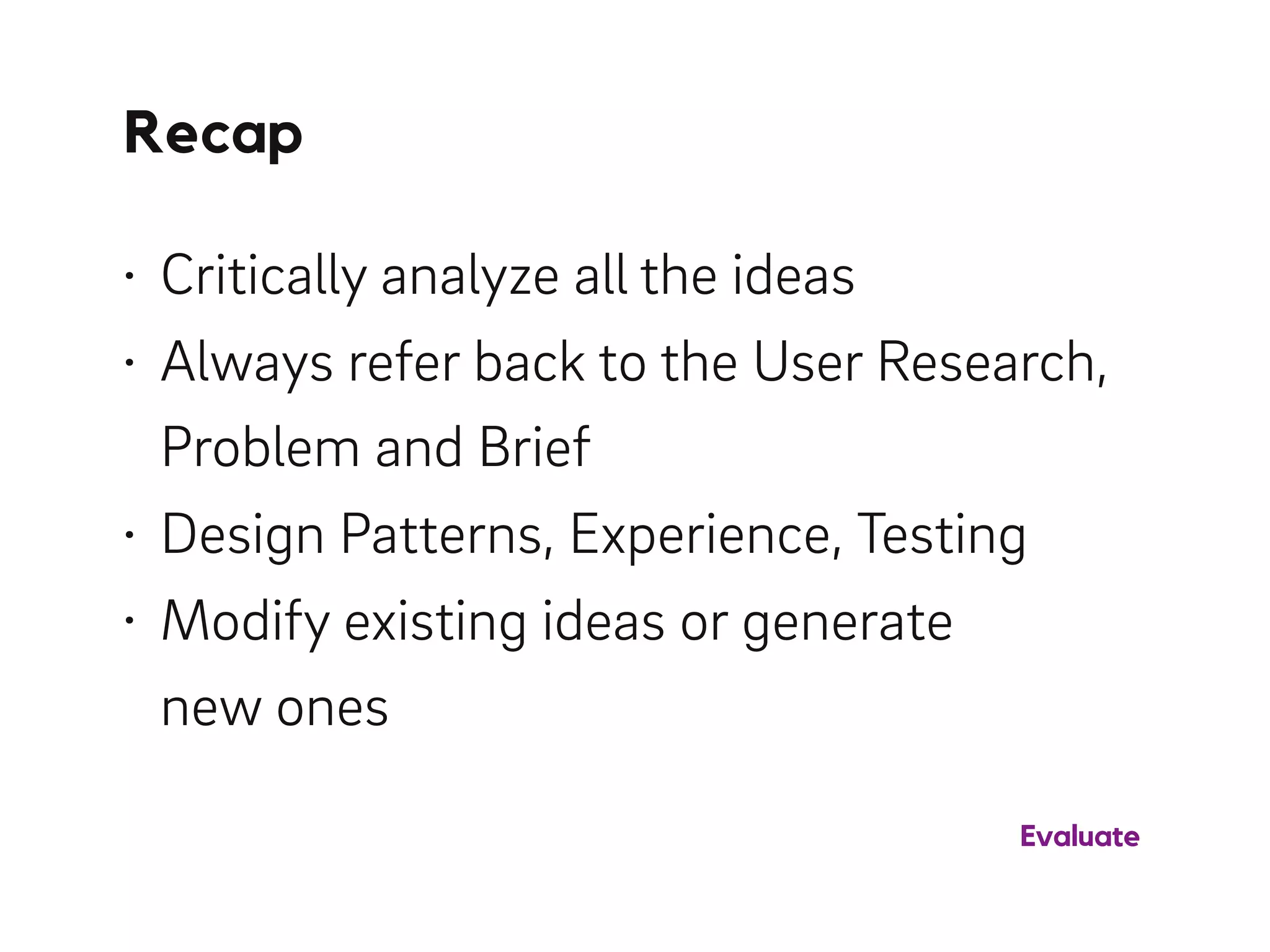Recap
• Critically analyze all the ideas
• Always refer back to the User Research,
Problem and Brief
• Design Patterns, Experience, Testing
• Modify existing ideas or generate 
new ones
Evaluate
 