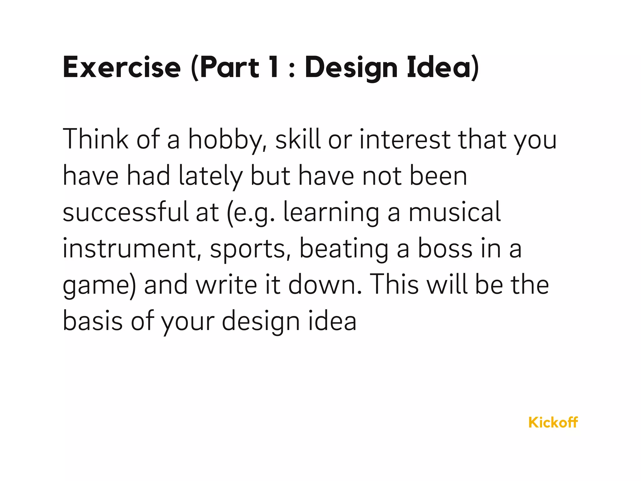 Exercise (Part 1 : Design Idea)
Think of a hobby, skill or interest that you
have had lately but have not been
successful at (e.g. learning a musical
instrument, sports, beating a boss in a
game) and write it down. This will be the
basis of your design idea
Kickoﬀ
 