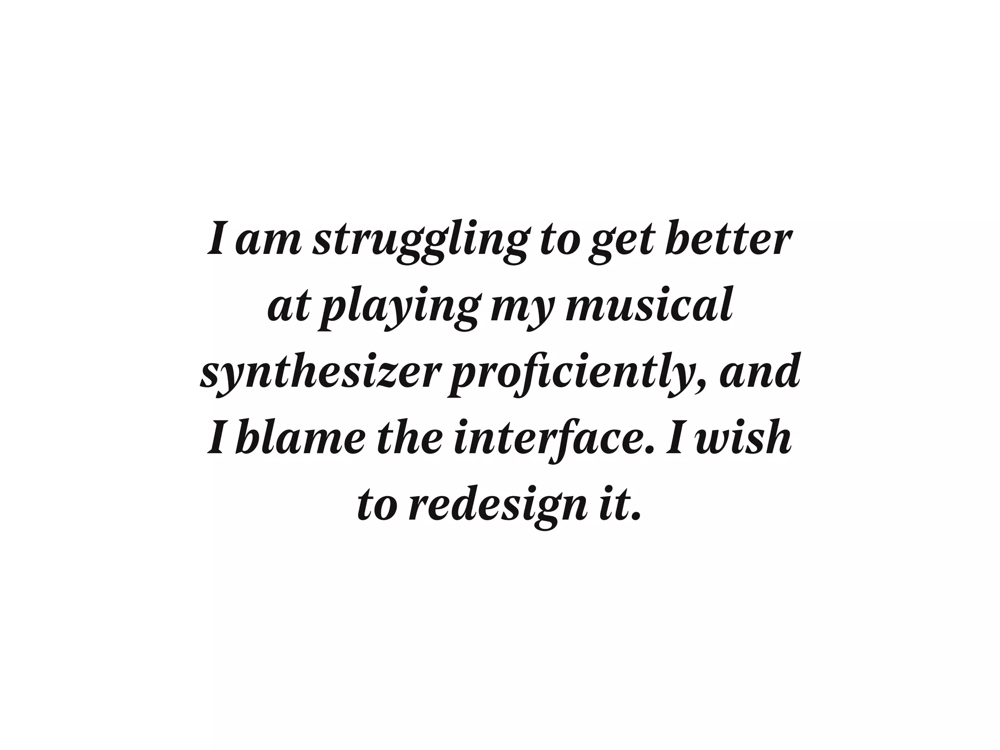 I am struggling to get better
at playing my musical
synthesizer proﬁciently, and
I blame the interface. I wish
to redesign it.
 
