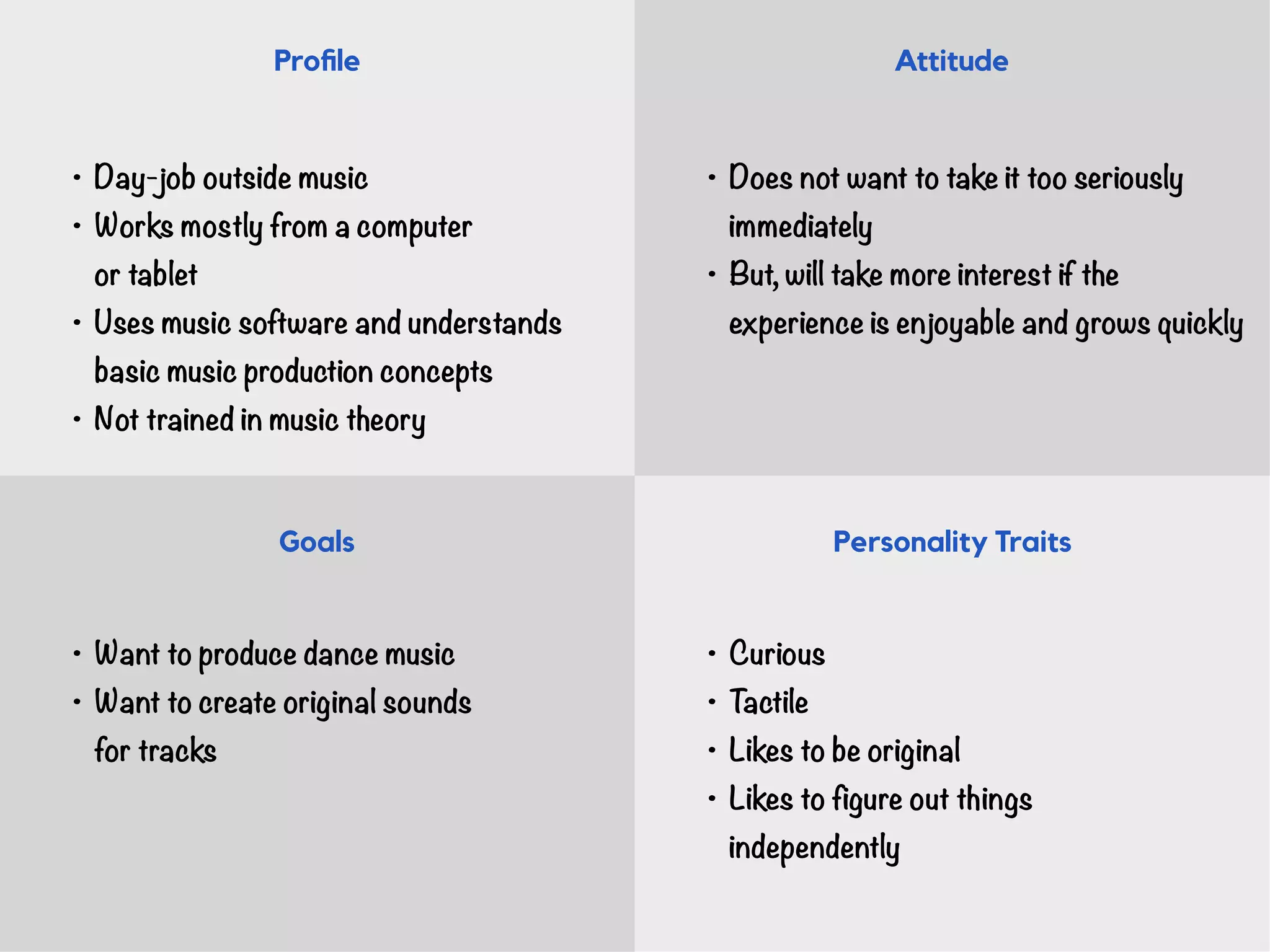 • Day-job outside music
• Works mostly from a computer  
or tablet
• Uses music software and understands
basic music production concepts
• Not trained in music theory
• Want to produce dance music
• Want to create original sounds 
for tracks
• Does not want to take it too seriously
immediately
• But, will take more interest if the  
experience is enjoyable and grows quickly
• Curious
• Tactile
• Likes to be original
• Likes to figure out things 
independently
Proﬁle Attitude
Goals Personality Traits
 