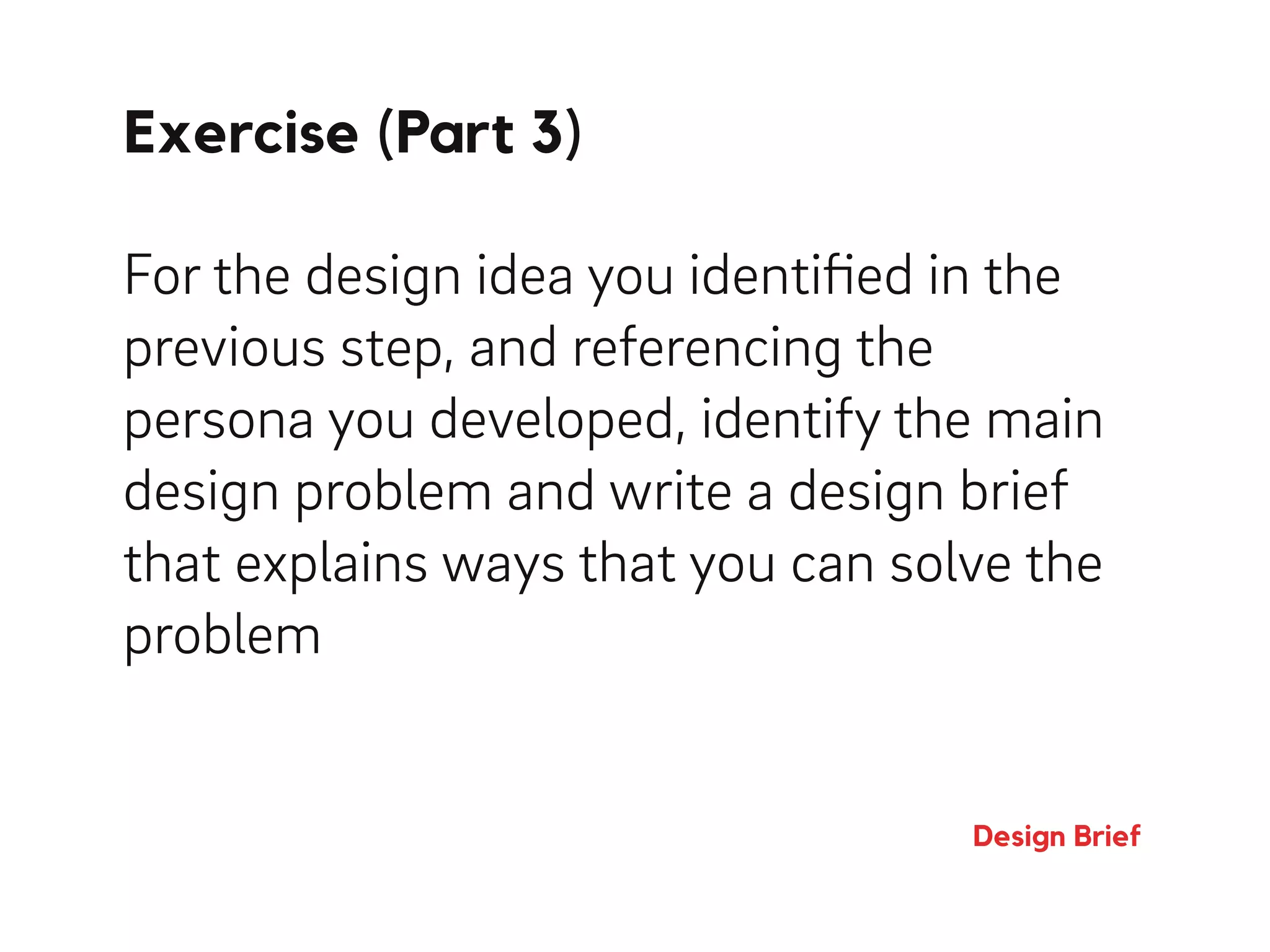 Exercise (Part 3)
Design Brief
For the design idea you identiﬁed in the
previous step, and referencing the
persona you developed, identify the main
design problem and write a design brief
that explains ways that you can solve the
problem
 