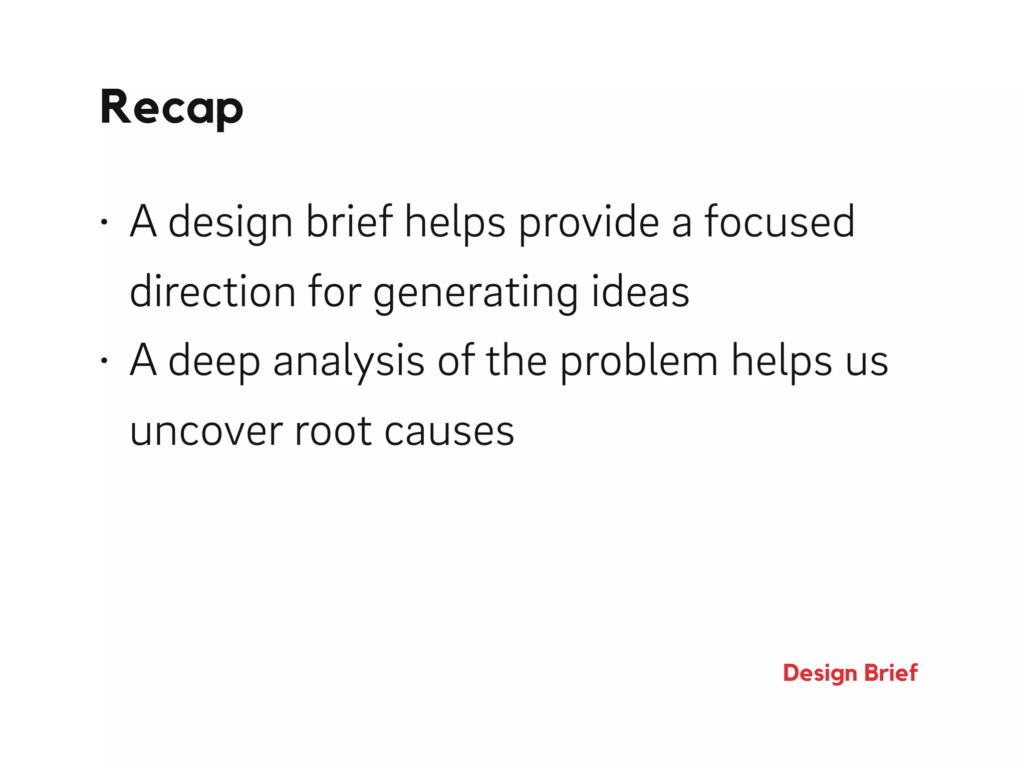 Recap
Design Brief
• A design brief helps provide a focused
direction for generating ideas
• A deep analysis of the problem helps us
uncover root causes
 
