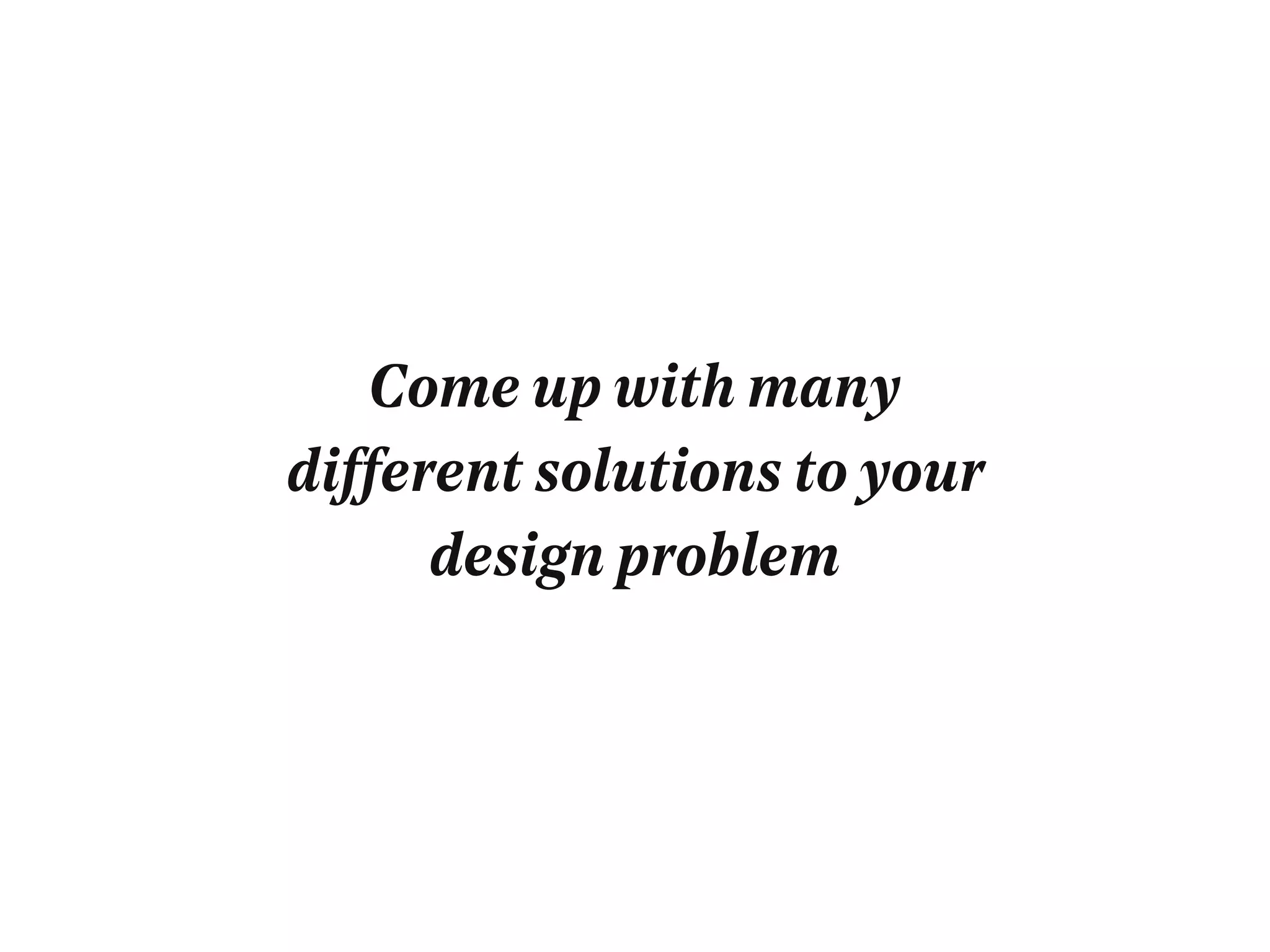 Come up with many
different solutions to your
design problem
 