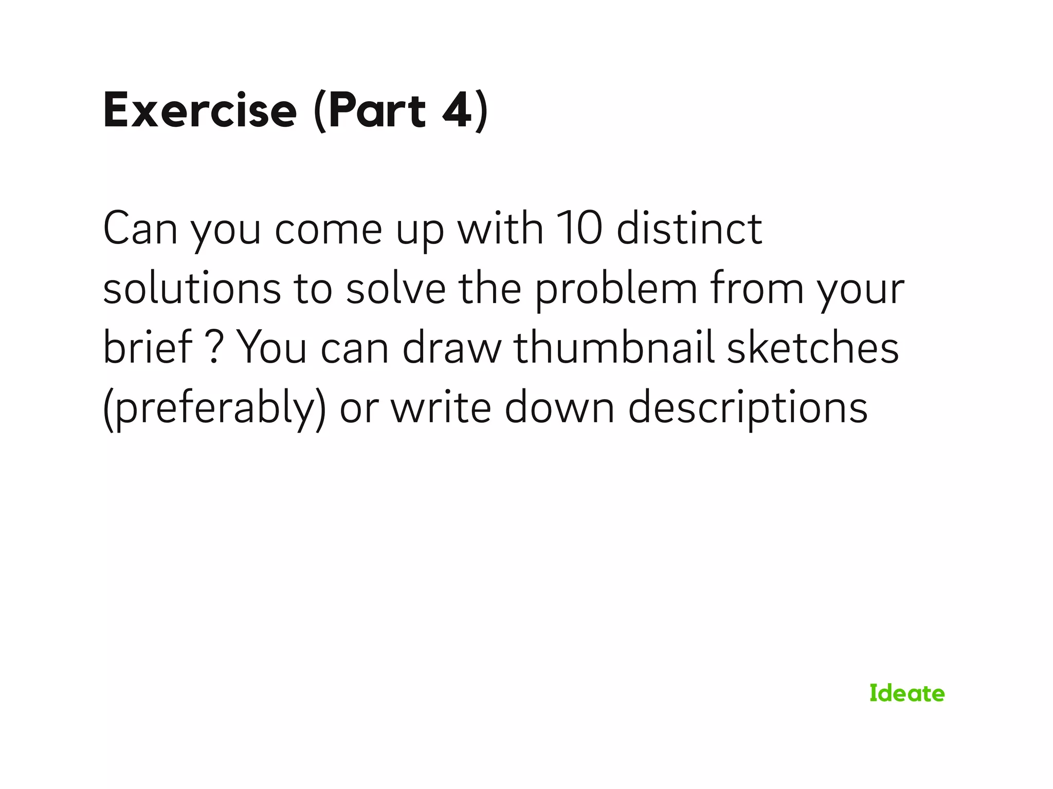 Exercise (Part 4)
Ideate
Can you come up with 10 distinct
solutions to solve the problem from your
brief ? You can draw thumbnail sketches
(preferably) or write down descriptions
 