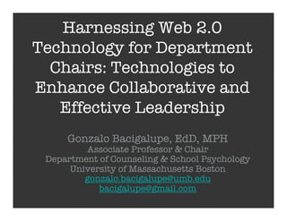 Harnessing Web 2.0
Technology for Department
  Chairs: Technologies to
Enhance Collaborative and
   Effective Leadership
     Gonzalo Bacigalupe, EdD, MPH
         Associate Professor & Chair
 Department of Counseling & School Psychology
      University of Massachusetts Boston
         gonzalo.bacigalupe@umb.edu
            bacigalupe@gmail.com
 