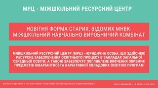 НОВІТНЯ ФОРМА СТАРИХ, ВІДОМИХ МНВК-
МІЖШКІЛЬНИЙ НАВЧАЛЬНО-ВИРОБНИЧИЙ КОМБІНАТ
І В А Н С А В И Ц Ь К И Й - 1 6 Л И П Н Я 2 0 2 0 Р О К У
МРЦ - МІЖШКІЛЬНИЙ РЕСУРСНИЙ ЦЕНТР
МІЖШКІЛЬНИЙ РЕСУРСНИЙ ЦЕНТР (МРЦ) - ЮРИДИЧНА ОСОБА, ЩО ЗДІЙСНЮЄ
РЕСУРСНЕ ЗАБЕЗПЕЧЕННЯ ОСВІТНЬОГО ПРОЦЕСУ В ЗАКЛАДАХ ЗАГАЛЬНОЇ
СЕРЕДНЬОЇ ОСВІТИ, А ТАКОЖ ЗАБЕЗПЕЧУЄ ПОГЛИБЛЕНЕ ВИВЧЕННЯ ОКРЕМИХ
ПРЕДМЕТІВ ІНВАРІАНТНОЇ ТА ВАРІАТИВНОЇ СКЛАДОВИХ ОСВІТНІХ ПРОГРАМ
Ш К І Л Ь Н І К О В О Р К І Н Г И Я К І Н С Т Р У М Е Н Т С Т И М У Л Ю В А Н Н Я М О Л О Д І Ж Н О Г О П І Д П Р И Є М Н И Ц Т В А
 
