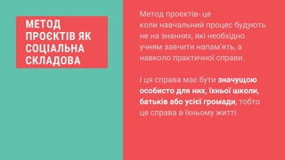 МЕТОД
ПРОЄКТІВ ЯК
СОЦІАЛЬНА
СКЛАДОВА
Метод проєктів- це
коли навчальний процес будують
не на знаннях, які необхідно
учням завчити напам’ять, а
навколо практичної справи.
І ця справа має бути значущою
особисто для них, їхньої школи,
батьків або усієї громади, тобто
це справа в їхньому житті.
 