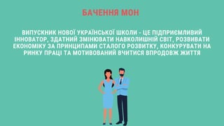 ВИПУСКНИК НОВОЇ УКРАЇНСЬКОЇ ШКОЛИ - ЦЕ ПІДПРИЄМЛИВИЙ
ІННОВАТОР, ЗДАТНИЙ ЗМІНЮВАТИ НАВКОЛИШНІЙ СВІТ, РОЗВИВАТИ
ЕКОНОМІКУ ЗА ПРИНЦИПАМИ СТАЛОГО РОЗВИТКУ, КОНКУРУВАТИ НА
РИНКУ ПРАЦІ ТА МОТИВОВАНИЙ ВЧИТИСЯ ВПРОДОВЖ ЖИТТЯ
БАЧЕННЯ МОН
 