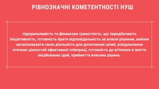 підприємливість та фінансова грамотність, що передбачають
ініціативність, готовність брати відповідальність за власні рішення, вміння
організовувати свою діяльність для досягнення цілей, усвідомлення
етичних цінностей ефективної співпраці, готовність до втілення в життя
ініційованих ідей, прийняття власних рішень.
РІВНОЗНАЧНІ КОМЕТЕНТНОСТІ НУШ
 