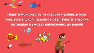 Надати можливість та створити умови, в яких
учні, уже в школі, зможуть реалізувати власний
потенціал в умовах наближених до реалій
 
