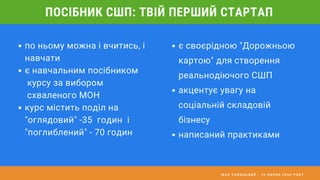 І В А Н С А В И Ц Ь К И Й - 1 6 Л И П Н Я 2 0 2 0 Р О К У
ПОСІБНИК СШП: ТВІЙ ПЕРШИЙ СТАРТАП
по ньому можна і вчитись, і
навчати
є навчальним посібником
курсу за вибором
схваленого МОН
курс містить поділ на
"оглядовий" -35 годин і
"поглиблений" - 70 годин
є своєрідною "Дорожньою
картою" для створення
реальнодіючого СШП
акцентує увагу на
соціальній складовій
бізнесу
написаний практиками
 