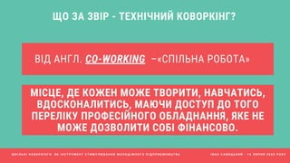 ВІД АНГЛ. CO-WORKING  –«СПІЛЬНА РОБОТА»
ЩО ЗА ЗВІР - ТЕХНІЧНИЙ КОВОРКІНГ?
МІСЦЕ, ДЕ КОЖЕН МОЖЕ ТВОРИТИ, НАВЧАТИСЬ,
ВДОСКОНАЛИТИСЬ, МАЮЧИ ДОСТУП ДО ТОГО
ПЕРЕЛІКУ ПРОФЕСІЙНОГО ОБЛАДНАННЯ, ЯКЕ НЕ
МОЖЕ ДОЗВОЛИТИ СОБІ ФІНАНСОВО.
Ш К І Л Ь Н І К О В О Р К І Н Г И Я К І Н С Т Р У М Е Н Т С Т И М У Л Ю В А Н Н Я М О Л О Д І Ж Н О Г О П І Д П Р И Є М Н И Ц Т В А І В А Н С А В И Ц Ь К И Й - 1 6 Л И П Н Я 2 0 2 0 Р О К У
 