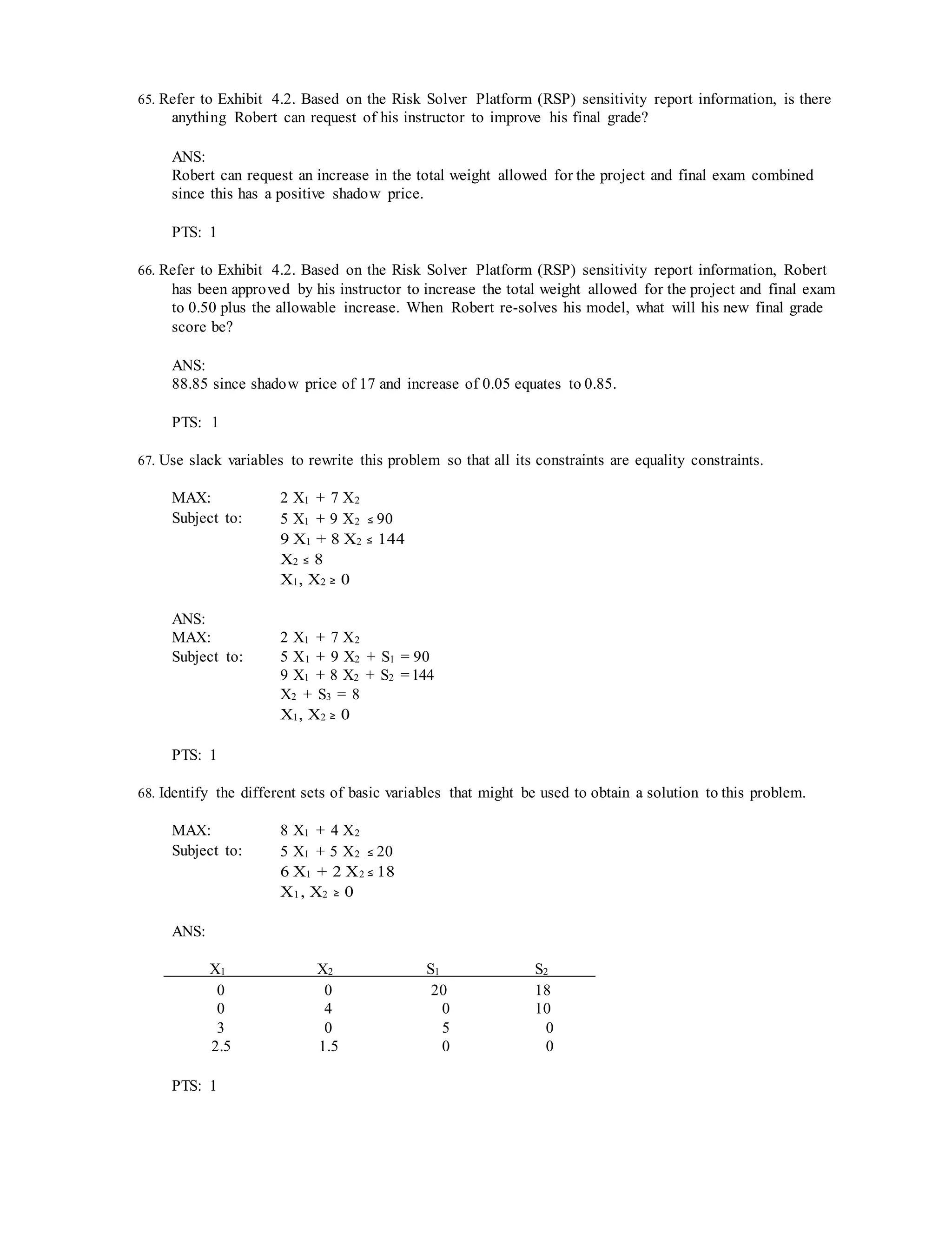 65. Refer to Exhibit 4.2. Based on the Risk Solver Platform (RSP) sensitivity report information, is there
anything Robert can request of his instructor to improve his final grade?
ANS:
Robert can request an increase in the total weight allowed for the project and final exam combined
since this has a positive shadow price.
PTS: 1
66. Refer to Exhibit 4.2. Based on the Risk Solver Platform (RSP) sensitivity report information, Robert
has been approved by his instructor to increase the total weight allowed for the project and final exam
to 0.50 plus the allowable increase. When Robert re-solves his model, what will his new final grade
score be?
ANS:
88.85 since shadow price of 17 and increase of 0.05 equates to 0.85.
PTS: 1
67. Use slack variables to rewrite this problem so that all its constraints are equality constraints.
MAX: 2 X1 + 7 X2
Subject to: 5 X1 + 9 X2 ≤ 90
9 X1 + 8 X2 ≤ 144
X2 ≤ 8
X1, X2 ≥ 0
ANS:
MAX: 2 X1 + 7 X2
Subject to: 5 X1 + 9 X2 + S1 = 90
9 X1 + 8 X2 + S2 =144
X2 + S3 = 8
X1, X2 ≥ 0
PTS: 1
68. Identify the different sets of basic variables that might be used to obtain a solution to this problem.
MAX: 8 X1 + 4 X2
Subject to: 5 X1 + 5 X2 ≤ 20
6 X1 + 2 X2 ≤ 18
X1, X2 ≥ 0
ANS:
X1 X2 S1 S2
0 0 20 18
0 4 0 10
3 0 5 0
2.5 1.5 0 0
PTS: 1
 