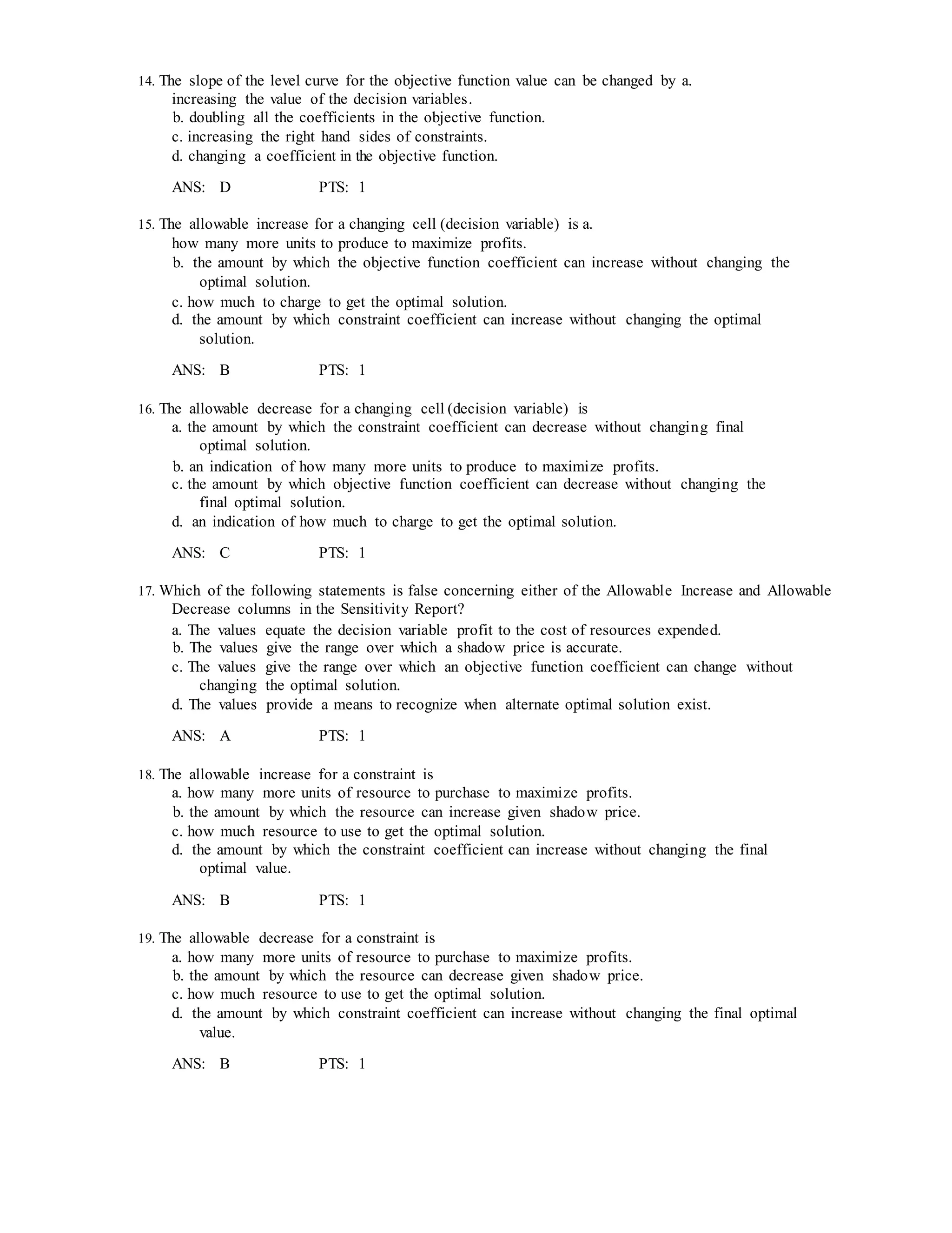 14. The slope of the level curve for the objective function value can be changed by a.
increasing the value of the decision variables.
b. doubling all the coefficients in the objective function.
c. increasing the right hand sides of constraints.
d. changing a coefficient in the objective function.
ANS: D PTS: 1
15. The allowable increase for a changing cell (decision variable) is a.
how many more units to produce to maximize profits.
b. the amount by which the objective function coefficient can increase without changing the
optimal solution.
c. how much to charge to get the optimal solution.
d. the amount by which constraint coefficient can increase without changing the optimal
solution.
ANS: B PTS: 1
16. The allowable decrease for a changing cell (decision variable) is
a. the amount by which the constraint coefficient can decrease without changing final
optimal solution.
b. an indication of how many more units to produce to maximize profits.
c. the amount by which objective function coefficient can decrease without changing the
final optimal solution.
d. an indication of how much to charge to get the optimal solution.
ANS: C PTS: 1
17. Which of the following statements is false concerning either of the Allowable Increase and Allowable
Decrease columns in the Sensitivity Report?
a. The values equate the decision variable profit to the cost of resources expended.
b. The values give the range over which a shadow price is accurate.
c. The values give the range over which an objective function coefficient can change without
changing the optimal solution.
d. The values provide a means to recognize when alternate optimal solution exist.
ANS: A PTS: 1
18. The allowable increase for a constraint is
a. how many more units of resource to purchase to maximize profits.
b. the amount by which the resource can increase given shadow price.
c. how much resource to use to get the optimal solution.
d. the amount by which the constraint coefficient can increase without changing the final
optimal value.
ANS: B PTS: 1
19. The allowable decrease for a constraint is
a. how many more units of resource to purchase to maximize profits.
b. the amount by which the resource can decrease given shadow price.
c. how much resource to use to get the optimal solution.
d. the amount by which constraint coefficient can increase without changing the final optimal
value.
ANS: B PTS: 1
 