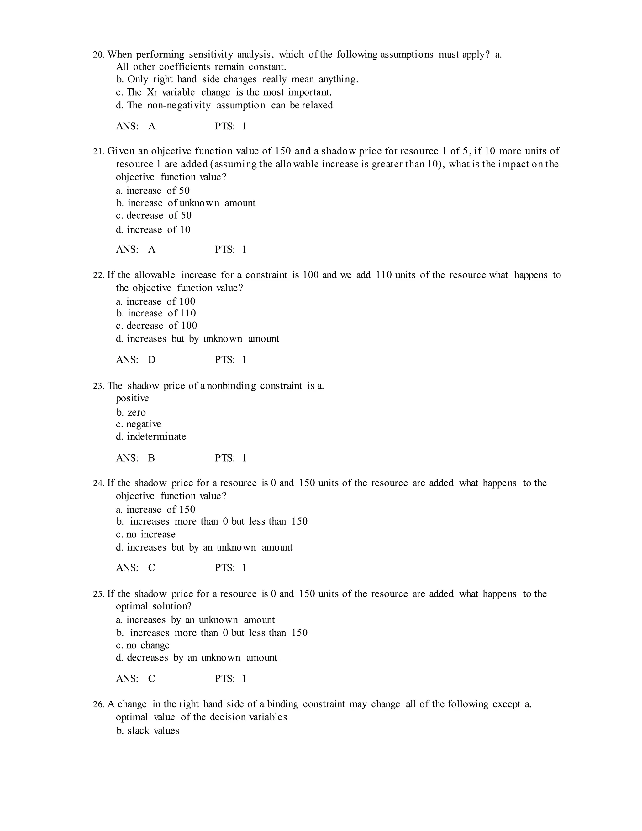 20. When performing sensitivity analysis, which of the following assumptions must apply? a.
All other coefficients remain constant.
b. Only right hand side changes really mean anything.
c. The X1 variable change is the most important.
d. The non-negativity assumption can be relaxed
ANS: A PTS: 1
21. Given an objective function value of 150 and a shadow price for resource 1 of 5, if 10 more units of
resource 1 are added (assuming the allowable increase is greater than 10), what is the impact on the
objective function value?
a. increase of 50
b. increase of unknown amount
c. decrease of 50
d. increase of 10
ANS: A PTS: 1
22. If the allowable increase for a constraint is 100 and we add 110 units of the resource what happens to
the objective function value?
a. increase of 100
b. increase of 110
c. decrease of 100
d. increases but by unknown amount
ANS: D PTS: 1
23. The shadow price of a nonbinding constraint is a.
positive
b. zero
c. negative
d. indeterminate
ANS: B PTS: 1
24. If the shadow price for a resource is 0 and 150 units of the resource are added what happens to the
objective function value?
a. increase of 150
b. increases more than 0 but less than 150
c. no increase
d. increases but by an unknown amount
ANS: C PTS: 1
25. If the shadow price for a resource is 0 and 150 units of the resource are added what happens to the
optimal solution?
a. increases by an unknown amount
b. increases more than 0 but less than 150
c. no change
d. decreases by an unknown amount
ANS: C PTS: 1
26. A change in the right hand side of a binding constraint may change all of the following except a.
optimal value of the decision variables
b. slack values
 