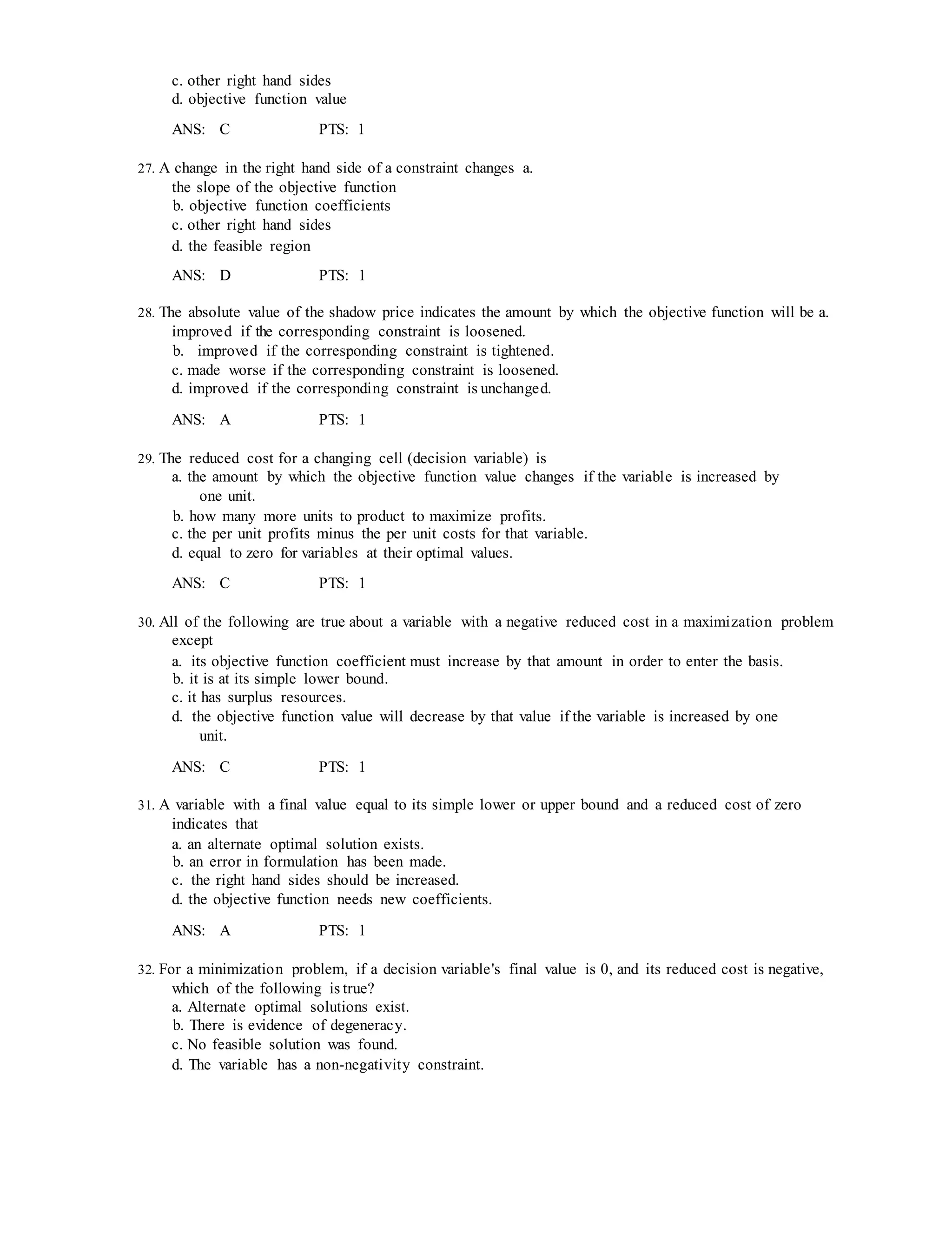 c. other right hand sides
d. objective function value
ANS: C PTS: 1
27. A change in the right hand side of a constraint changes a.
the slope of the objective function
b. objective function coefficients
c. other right hand sides
d. the feasible region
ANS: D PTS: 1
28. The absolute value of the shadow price indicates the amount by which the objective function will be a.
improved if the corresponding constraint is loosened.
b. improved if the corresponding constraint is tightened.
c. made worse if the corresponding constraint is loosened.
d. improved if the corresponding constraint is unchanged.
ANS: A PTS: 1
29. The reduced cost for a changing cell (decision variable) is
a. the amount by which the objective function value changes if the variable is increased by
one unit.
b. how many more units to product to maximize profits.
c. the per unit profits minus the per unit costs for that variable.
d. equal to zero for variables at their optimal values.
ANS: C PTS: 1
30. All of the following are true about a variable with a negative reduced cost in a maximization problem
except
a. its objective function coefficient must increase by that amount in order to enter the basis.
b. it is at its simple lower bound.
c. it has surplus resources.
d. the objective function value will decrease by that value if the variable is increased by one
unit.
ANS: C PTS: 1
31. A variable with a final value equal to its simple lower or upper bound and a reduced cost of zero
indicates that
a. an alternate optimal solution exists.
b. an error in formulation has been made.
c. the right hand sides should be increased.
d. the objective function needs new coefficients.
ANS: A PTS: 1
32. For a minimization problem, if a decision variable's final value is 0, and its reduced cost is negative,
which of the following is true?
a. Alternate optimal solutions exist.
b. There is evidence of degeneracy.
c. No feasible solution was found.
d. The variable has a non-negativity constraint.
 