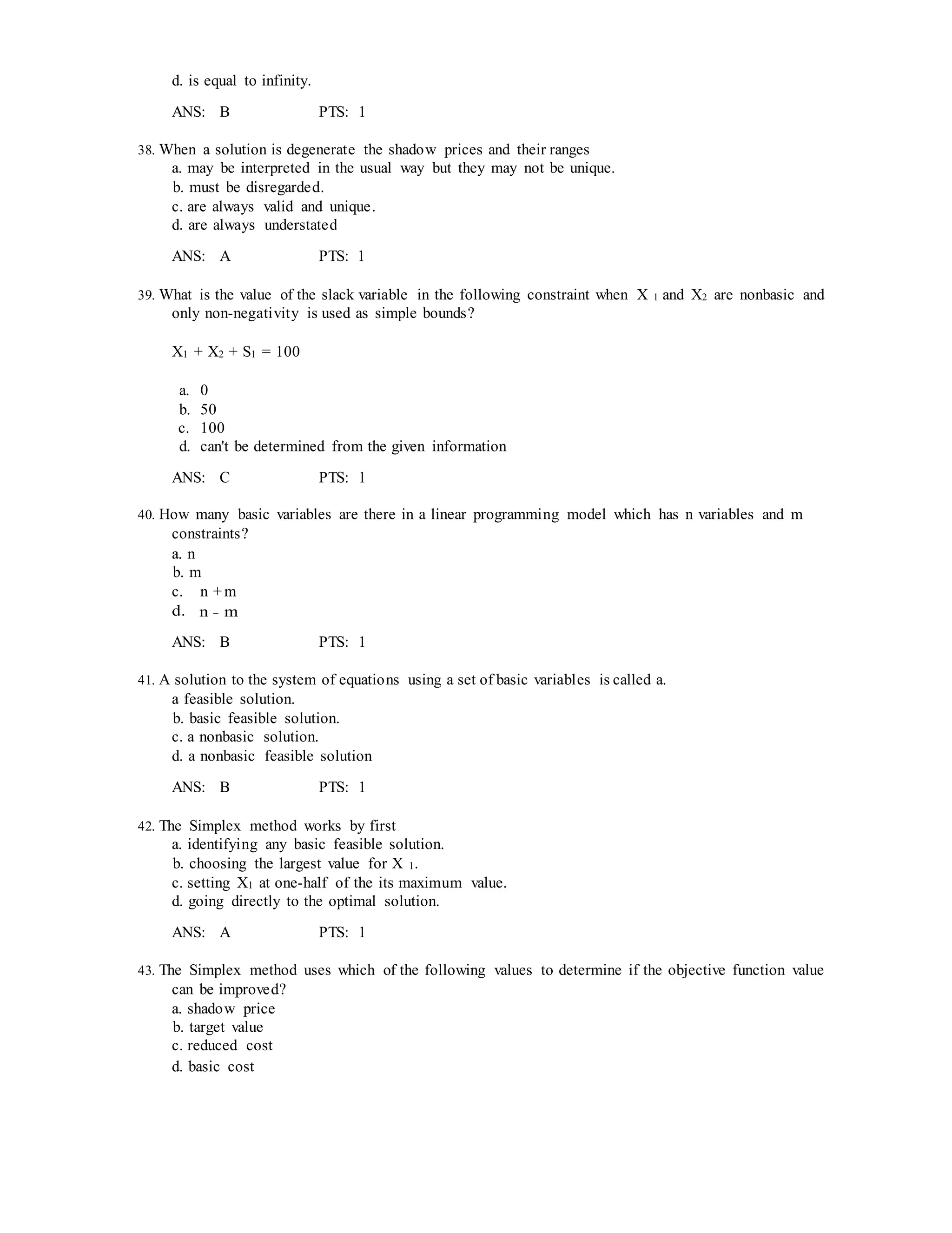 d. is equal to infinity.
ANS: B PTS: 1
38. When a solution is degenerate the shadow prices and their ranges
a. may be interpreted in the usual way but they may not be unique.
b. must be disregarded.
c. are always valid and unique.
d. are always understated
ANS: A PTS: 1
39. What is the value of the slack variable in the following constraint when X 1 and X2 are nonbasic and
only non-negativity is used as simple bounds?
X1 + X2 + S1 = 100
a. 0
b. 50
c. 100
d. can't be determined from the given information
ANS: C PTS: 1
40. How many basic variables are there in a linear programming model which has n variables and m
constraints?
a. n
b. m
c. n + m
d. n − m
ANS: B PTS: 1
41. A solution to the system of equations using a set of basic variables is called a.
a feasible solution.
b. basic feasible solution.
c. a nonbasic solution.
d. a nonbasic feasible solution
ANS: B PTS: 1
42. The Simplex method works by first
a. identifying any basic feasible solution.
b. choosing the largest value for X 1.
c. setting X1 at one-half of the its maximum value.
d. going directly to the optimal solution.
ANS: A PTS: 1
43. The Simplex method uses which of the following values to determine if the objective function value
can be improved?
a. shadow price
b. target value
c. reduced cost
d. basic cost
 