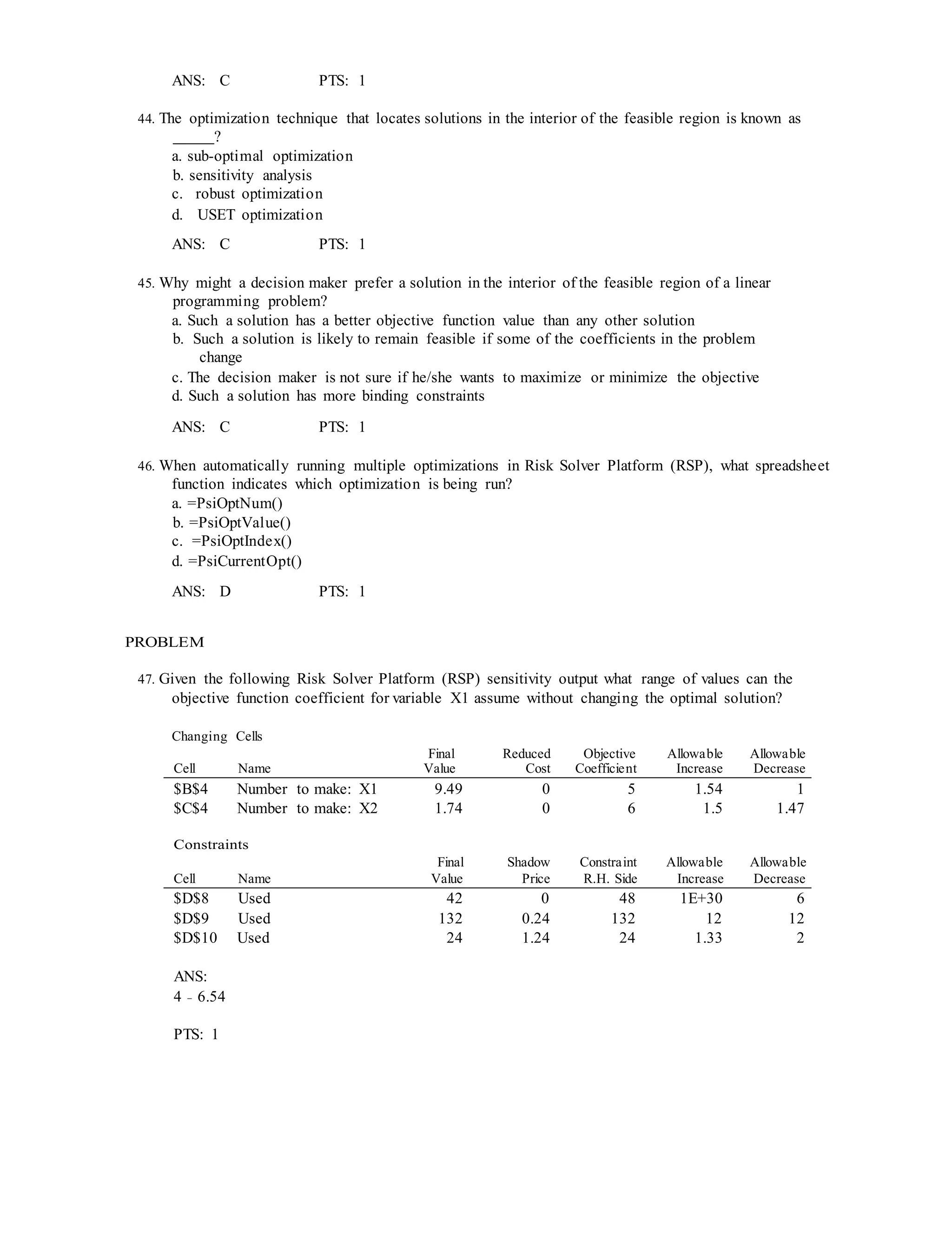 ANS: C PTS: 1
44. The optimization technique that locates solutions in the interior of the feasible region is known as
?
a. sub-optimal optimization
b. sensitivity analysis
c. robust optimization
d. USET optimization
ANS: C PTS: 1
45. Why might a decision maker prefer a solution in the interior of the feasible region of a linear
programming problem?
a. Such a solution has a better objective function value than any other solution
b. Such a solution is likely to remain feasible if some of the coefficients in the problem
change
c. The decision maker is not sure if he/she wants to maximize or minimize the objective
d. Such a solution has more binding constraints
ANS: C PTS: 1
46. When automatically running multiple optimizations in Risk Solver Platform (RSP), what spreadsheet
function indicates which optimization is being run?
a. =PsiOptNum()
b. =PsiOptValue()
c. =PsiOptIndex()
d. =PsiCurrentOpt()
ANS: D PTS: 1
PROBLEM
47. Given the following Risk Solver Platform (RSP) sensitivity output what range of values can the
objective function coefficient for variable X1 assume without changing the optimal solution?
Changing Cells
Cell Name
Final
Value
Reduced
Cost
Objective
Coefficient
Allowable
Increase
Allowable
Decrease
$B$4 Number to make: X1 9.49 0 5 1.54 1
$C$4 Number to make: X2 1.74 0 6 1.5 1.47
Constraints
Final Shadow Constraint Allowable Allowable
Cell Name Value Price R.H. Side Increase Decrease
$D$8 Used 42 0 48 1E+30 6
$D$9 Used 132 0.24 132 12 12
$D$10 Used 24 1.24 24 1.33 2
ANS:
4 − 6.54
PTS: 1
 