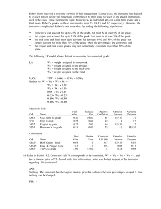 Robert Hope received a welcome surprise in this management science class; the instructor has decided
to let each person define the percentage contribution to their grade for each of the graded instruments
used in the class. These instruments were: homework, an individual project, a mid-term exam, and a
final exam. Robert's grades on these instruments were 75, 94, 85, and 92, respectively. However, the
instructor complicated Robert's task somewhat by adding the following stipulations:
• homework can account for up to 25% of the grade, but must be at least 5% of the grade;
• the project can account for up to 25% of the grade, but must be at least 5% of the grade;
• the mid-term and final must each account for between 10% and 40% of the grade but
cannot account for more than 70% of the grade when the percentages are combined; and
• the project and final exam grades may not collectively constitute more than 50% of the
grade.
The following LP model allows Robert to maximize his numerical grade.
Let W1 = weight assigned to homework
W2 = weight assigned to the project
W3 = weight assigned to the mid-term
W4 =weight assigned to the final
MAX: 75W1 + 94W2 + 85W3 + 92W4
Subject to: W1 + W2 + W3 + W4 = 1
W3 + W4 ≤ 0.70
W3 + W4 ≥ 0.50
0.05 ≤ W1 ≤ 0.25
0.05 ≤ W2 ≤ 0.25
0.10 ≤ W3 ≤ 0.40
0.10 ≤ W4 ≤ 0.40
Adjustable Cells
Cell Name
Final
Value
Reduced
Cost
Objective
Coefficient
Allowable
Increase
Allowable
Decrease
$F$5 Mid Term to grade 0.40 10.00 85 1E+30 10
$F$6 Final to grade 0.25 0.00 92 2 17
$F$7 Project to grade 0.25 2.00 94 1E+30 2
$F$8 Homework to grade 0.10 0.00 75 10 1E+30
Constraints
Final Shadow Constraint Allowable Allowable
Cell Name Value Price R.H. Side Increase Decrease
$E$14 Both Exams Total 0.65 0 0.7 1E+30 0.05
$E$15 Final & Project Total 0.5 17 0.5 0.05 0.15
$F$9 100% to grade 1.00 75.00 1 0.15 0.05
64. Refer to Exhibit 4.2. Constraint cell F9 corresponds to the constraint, W 1 + W2 + W3 + W4 = 1, and
has a shadow price of 75. Armed with this information, what can Robert request of his instructor
regarding this constraint?
ANS:
Nothing. The constraint has the largest shadow price but enforces the total percentages to equal 1, thus
nothing can be changed.
PTS: 1
 