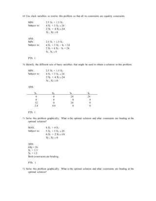 69. Use slack variables to rewrite this problem so that all its constraints are equality constraints.
MIN: 2.5 X1 + 1.5 X2
Subject to: 4 X1 + 3 X2 ≥ 24
2 X1 + 4 X2 ≥ 24
X1, X2 ≥ 0
ANS:
MIN 2.5 X1 + 1.5 X2
Subject to: 4 X1 + 3 X2 − S1 = 24
2 X1 + 4 X2 − S2 = 24
X1, X2 ≥ 0
PTS: 1
70. Identify the different sets of basic variables that might be used to obtain a solution to this problem.
MIN: 2.5 X1 + 1.5 X2
Subject to: 4 X1 + 3 X2 ≥ 24
2 X1 + 4 X2 ≥ 24
X1, X2 ≥ 0
ANS:
X1 X2 S1 S2
0 0 24 24
0 8 0 8
12 0 24 0
2.4 4.8 0 0
PTS: 1
71. Solve this problem graphically. What is the optimal solution and what constraints are binding at the
optimal solution?
MAX: 8 X1 + 4 X2
Subject to: 5 X1 + 5 X2 ≤ 20
6 X1 + 2 X2 ≤ 18
X1, X2 ≥ 0
ANS:
Obj = 26
X1 = 2.5
X2 = 1.5
Both constraints are binding.
PTS: 1
72. Solve this problem graphically. What is the optimal solution and what constraints are binding at the
optimal solution?
 