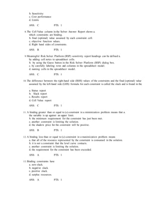 b. Sensitivity
c. Cost performance
d. Limits
ANS: C PTS: 1
8. The Cell Value column in the Solver Answer Report shows a.
which constraints are binding.
b. final (optimal) value assumed by each constraint cell.
c. objective function values.
d. Right hand sides of constraints.
ANS: B PTS: 1
9. Meaningful Risk Solver Platform (RSP) sensitivity report headings can be defined a.
by adding cell notes to spreadsheet cells.
b. by using the Guess button in the Risk Solver Platform (RSP) dialog box.
c. by carefully labeling rows and columns in the spreadsheet model.
d. naming cells in the spreadsheet model.
ANS: C PTS: 1
10. The difference between the right-hand side (RHS) values of the constraints and the final (optimal) value
assumed by the left-hand side (LHS) formula for each constraint is called the slack and is found in the
.
a. Status report
b. Slack report
c. Results report
d. Cell Value report
ANS: C PTS: 1
11. A binding greater than or equal to (≥) constraint in a minimization problem means that a.
the variable is up against an upper limit.
b. the minimum requirement for the constraint has just been met.
c. another constraint is limiting the solution.
d. the shadow price for the constraint will be positive.
ANS: B PTS: 1
12. A binding less than or equal to (≤) constraint in a maximization problem means
a. that all of the resource represented by the constraint is consumed in the solution.
b. it is not a constraint that the level curve contacts.
c. another constraint is limiting the solution.
d. the requirement for the constraint has been exceeded.
ANS: A PTS: 1
13. Binding constraints have
a. zero slack.
b. negative slack.
c. positive slack.
d. surplus resources.
ANS: A PTS: 1
 