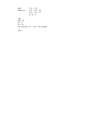 MIN: 7 X1 + 3 X2
Subject to: 4 X1 + 4 X2 ≥ 40
2 X1 + 3 X2 ≥ 24
X1, X2 ≥ 0
ANS:
Obj = 30
X1 = 0
X2 = 10
The constraint 4 X1 + 4 X2 = 40 is binding
PTS: 1
 