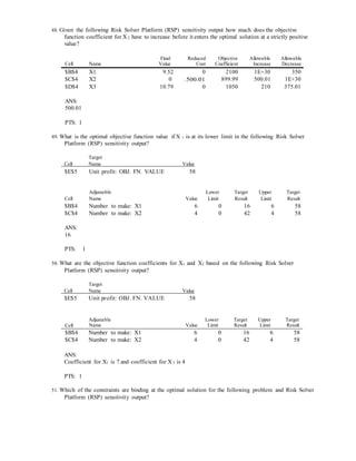 48. Given the following Risk Solver Platform (RSP) sensitivity output how much does the objective
function coefficient for X 2 have to increase before it enters the optimal solution at a strictly positive
value?
Cell Name
Final
Value
Reduced
Cost
Objective
Coefficient
Allowable
Increase
Allowable
Decrease
$B$4 X1 9.52 0 2100 1E+30 350
$C$4 X2 0 −500.01 899.99 500.01 1E+30
$D$4 X3 10.79 0 1050 210 375.01
ANS:
500.01
PTS: 1
49. What is the optimal objective function value if X 1 is at its lower limit in the following Risk Solver
Platform (RSP) sensitivity output?
Target
Cell Name Value
$E$5 Unit profit: OBJ. FN. VALUE 58
Cell
Adjustable
Name Value
Lower
Limit
Target
Result
Upper
Limit
Target
Result
$B$4 Number to make: X1 6 0 16 6 58
$C$4 Number to make: X2 4 0 42 4 58
ANS:
16
PTS: 1
50. What are the objective function coefficients for X1 and X2 based on the following Risk Solver
Platform (RSP) sensitivity output?
Target
Cell Name Value
$E$5 Unit profit: OBJ. FN. VALUE 58
Cell
Adjustable
Name Value
Lower
Limit
Target
Result
Upper
Limit
Target
Result
$B$4 Number to make: X1 6 0 16 6 58
$C$4 Number to make: X2 4 0 42 4 58
ANS:
Coefficient for X1 is 7 and coefficient for X 2 is 4
PTS: 1
51. Which of the constraints are binding at the optimal solution for the following problem and Risk Solver
Platform (RSP) sensitivity output?
 
