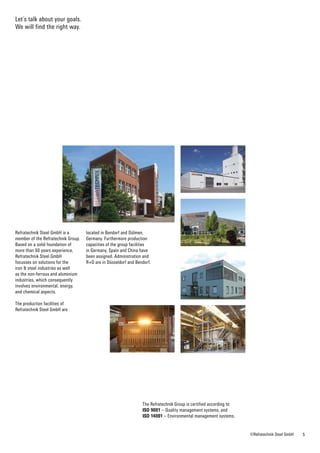 55©Refratechnik Steel GmbH
Refratechnik Steel GmbH is a
member of the Refratechnik Group.
Based on a solid foundation of
more than 60 years ­experience,
Refratechnik Steel GmbH
focusses on solutions for the
iron & steel industries as well
as the ­non-ferrous and aluminium
industries, which consequently
involves ­environmental, energy,
and ­chemical aspects.
The production facilities of
Refratechnik Steel GmbH are
The Refratechnik Group is certified according to:
ISO 9001 – Quality management systems, and
ISO 14001 – Environmental management systems.
located in Bendorf and Dülmen,
Germany. Furthermore production
capacities of the group facilities
in Germany, Spain and China have
been assigned. Administration and
R+D are in Düsseldorf and Bendorf.
Let´s talk about your goals.
We will find the right way.
 