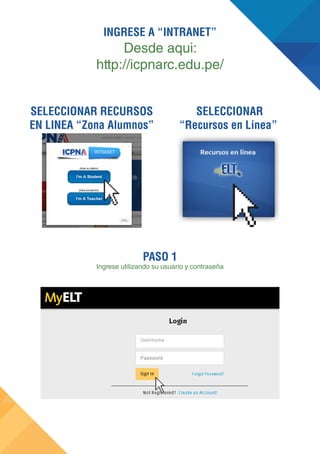 PASO 1 
Ingrese utilizando su usuario y contraseña 
SELECCIONAR 
“Recursos en Linea” 
SELECCIONAR RECURSOS 
EN LINEA “Zona Alumnos” 
INGRESE A “INTRANET” 
Desde aqui: 
http://icpnarc.edu.pe/ 
 