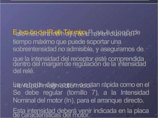E
e
s
l
e
t
e
c
c
m
i
ó
e
n
cd
a
e
n
l
is
R
m
e
o
l
éh
T
a
é
y
rq
m
u
i
c
e
ot
:
e
P
n
e
a
ra
en
l
ac
e
u
l
e
c
n
c
t
a
i
óe
n
lde
tiempo máximo que puede soportar una
sobreintensidad no admisible, y asegurarnos de
que la intensidad del receptor esté comprendida
dentro del margen de regulación de la intensidad
del relé.
L
i
n
a
t
ev
r
e
r
u
l
o
p
c
t
o
i
d
r
am
da
d
g
e
nc
e
o
t
o
r
t
e
ér
n
m
o
ic
e
o
s
.tan rápida comoen el
Se debe regular (tornillo 7), a la Intensidad
Nominal del motor (In), para el arranque directo.
Esta intensidad deberá venir indicada en la placa
de características del motor.
 