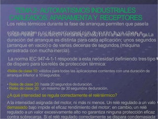 TEMA2- AUTOMATISMOSINDUSTRIALES
CABLEADOS:APARAMENTAY RECEPTORES
Los relés térmicos durante la fase de arranque permiten que pasela
s
u
o
n
b
i
c
r
a
e
m
c
a
e
r
n
g
t
a
e
t
s
e
i
m lpao
d
r
u
a
r
la
q
c
u
i
ó
e
n
pr
d
o
e
v
lo
a
c
r
r
a
a
e
n
l
qp
u
i
e
c
,
o
re
d
s
e
uclt
oarr
e
i
e
x
n
c
e
t
e
s
,
iv
y
aa
m
c
e
t
i
n
v
t
a
e
r
slaerga.La
duración del arranque es distinta para cada aplicación; unos segundos
(arranque en vacío) o de varias decenas de segundos (máquina
arrastrada con muchainercia).
La norma IEC 947-4-1-1 responde a esta necesidad definiendo trestipo
de disparo para losrelés de protección térmica:
•Relés de clase 10: válidos para todas las aplicaciones corrientes con una duración de
arranque inferior a 10segundos.
• Relés de clase 20: hasta 20 segundos deduración.
• Relés de clase 30: un máximo de 30 segundos deduración.
¿Aqué intensidad se regula correctamente el relétérmico?
A la intensidad asignada del motor, ni más ni menos. Un relé regulado a un valo
demasiado bajo impide el eficaz rendimiento del motor; en cambio, un relé
regulado a un valor excesivamente alto no garantiza ninguna protección eficaz
contra sobrecarga. Si el relé regulado correctamente se dispara condemasiada
 
