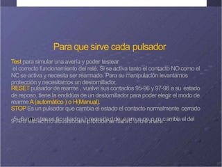 Para que sirve cada pulsador
Test para simular una avería y poder testear
el correcto funcionamiento del relé. Si se activa tanto el contacto NO como el
NC se activa y necesita ser rearmado. Para su manipulación levantamos
protección y necesitamos un destornillador.
RESETpulsador de rearme , vuelve sus contactos 95-96 y 97-98 a su estado
de reposo, tiene la endidúra de un destornillador para poder elegir el modo de
rearmeA(automático ) o H(Manual).
STOPEs un pulsador que cambia el estado el contacto normalmente cerrado
957-968m
e
m
s
i
ed
n
e
t
c
r
a
i
r
s
n
e
o
sa
t
á
c
t
p
u
u
a
ls
s
a
o
d
b
o
r
,
e
se
i
n
lp
n
i
e
l
o
c
t
e
o
s
d
i
d
e
as
d
ed
ñ
e
al
r
r
i
z
e
a
a
c
r
m
i
ó
n
e
.
dp
e
ea
r
o
v
e
n
r
o
í
ac.ambiaeldel
 