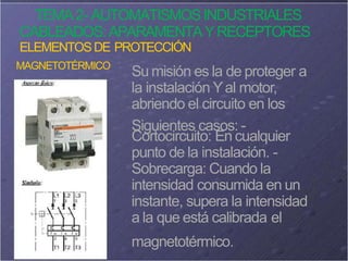 TEMA2- AUTOMATISMOSINDUSTRIALES
CABLEADOS:APARAMENTAYRECEPTORES
ELEMENTOSDE PROTECCIÓN
MAGNETOTÉRMICO
Su misión es la de proteger a
la instalación Yal motor,
abriendo el circuito en los
Siguientes casos: -
Cortocircuito: En cualquier
punto de la instalación. -
Sobrecarga: Cuando la
intensidad consumida en un
instante, supera la intensidad
a la que está calibrada el
magnetotérmico.
 