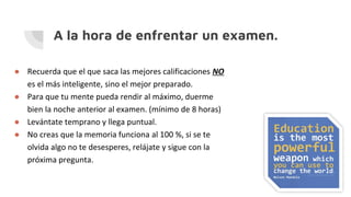 A la hora de enfrentar un examen.
● Recuerda que el que saca las mejores calificaciones NO
es el más inteligente, sino el mejor preparado.
● Para que tu mente pueda rendir al máximo, duerme
bien la noche anterior al examen. (mínimo de 8 horas)
● Levántate temprano y llega puntual.
● No creas que la memoria funciona al 100 %, si se te
olvida algo no te desesperes, relájate y sigue con la
próxima pregunta.
 