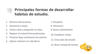 Principales formas de desarrollar
hábitos de estudio.
1. Eliminar distracciones.
2. Asistencia a clases.
3. Tomar notas y preguntar en clase.
4. Repasar el material frecuentemente.
5. Practicar bajo condiciones de exámen.
6. Aplicar material a la vida diaria.
7. Disciplina
8. Descansar
9. Buena alimentación
10. Establecer metas
11. Crear plan de estudio
12. Buen manejo de tiempo
 