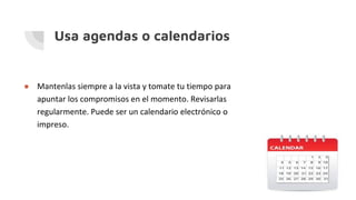 Usa agendas o calendarios
● Mantenlas siempre a la vista y tomate tu tiempo para
apuntar los compromisos en el momento. Revisarlas
regularmente. Puede ser un calendario electrónico o
impreso.
 
