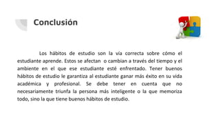 Conclusión
Los hábitos de estudio son la vía correcta sobre cómo el
estudiante aprende. Estos se afectan o cambian a través del tiempo y el
ambiente en el que ese estudiante esté enfrentado. Tener buenos
hábitos de estudio le garantiza al estudiante ganar más éxito en su vida
académica y profesional. Se debe tener en cuenta que no
necesariamente triunfa la persona más inteligente o la que memoriza
todo, sino la que tiene buenos hábitos de estudio.
 