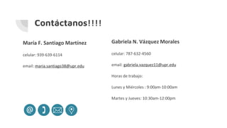 Contáctanos!!!!
María F. Santiago Martínez
celular: 939-639-6114
email: maria.santiago38@upr.edu
Gabriela N. Vázquez Morales
celular: 787-632-4560
email: gabriela.vazquez11@upr.edu
Horas de trabajo:
Lunes y Miércoles : 9:00am-10:00am
Martes y Jueves: 10:30am-12:00pm
 