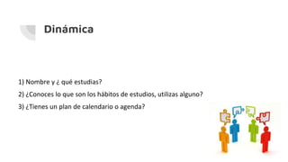 Dinámica
1) Nombre y ¿ qué estudias?
2) ¿Conoces lo que son los hábitos de estudios, utilizas alguno?
3) ¿Tienes un plan de calendario o agenda?
 