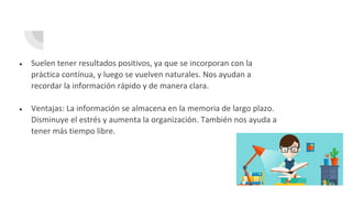 ● Suelen tener resultados positivos, ya que se incorporan con la
práctica contínua, y luego se vuelven naturales. Nos ayudan a
recordar la información rápido y de manera clara.
● Ventajas: La información se almacena en la memoria de largo plazo.
Disminuye el estrés y aumenta la organización. También nos ayuda a
tener más tiempo libre.
 
