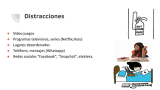 Distracciones
● Video juegos
● Programas televisivos, series (Netflix,Hulu)
● Lugares desordenados
● Teléfono, mensajes (Whatsapp)
● Redes sociales “Facebook”, “Snapchat”, etcétera.
 