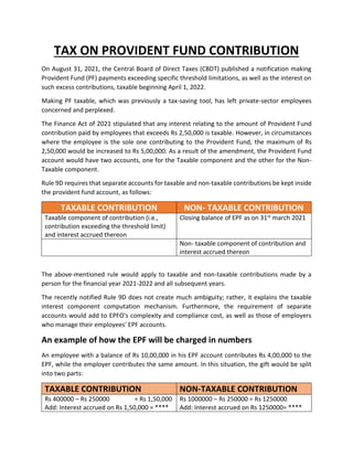 TAX ON PROVIDENT FUND CONTRIBUTION
On August 31, 2021, the Central Board of Direct Taxes (CBDT) published a notification making
Provident Fund (PF) payments exceeding specific threshold limitations, as well as the interest on
such excess contributions, taxable beginning April 1, 2022.
Making PF taxable, which was previously a tax-saving tool, has left private-sector employees
concerned and perplexed.
The Finance Act of 2021 stipulated that any interest relating to the amount of Provident Fund
contribution paid by employees that exceeds Rs 2,50,000 is taxable. However, in circumstances
where the employee is the sole one contributing to the Provident Fund, the maximum of Rs
2,50,000 would be increased to Rs 5,00,000. As a result of the amendment, the Provident Fund
account would have two accounts, one for the Taxable component and the other for the Non-
Taxable component.
Rule 9D requires that separate accounts for taxable and non-taxable contributions be kept inside
the provident fund account, as follows:
TAXABLE CONTRIBUTION NON- TAXABLE CONTRIBUTION
Taxable component of contribution (i.e.,
contribution exceeding the threshold limit)
and interest accrued thereon
Closing balance of EPF as on 31st march 2021
Non- taxable component of contribution and
interest accrued thereon
The above-mentioned rule would apply to taxable and non-taxable contributions made by a
person for the financial year 2021-2022 and all subsequent years.
The recently notified Rule 9D does not create much ambiguity; rather, it explains the taxable
interest component computation mechanism. Furthermore, the requirement of separate
accounts would add to EPFO's complexity and compliance cost, as well as those of employers
who manage their employees' EPF accounts.
An example of how the EPF will be charged in numbers
An employee with a balance of Rs 10,00,000 in his EPF account contributes Rs 4,00,000 to the
EPF, while the employer contributes the same amount. In this situation, the gift would be split
into two parts:
TAXABLE CONTRIBUTION NON-TAXABLE CONTRIBUTION
Rs 400000 – Rs 250000 = Rs 1,50,000
Add: Interest accrued on Rs 1,50,000 = ****
Rs 1000000 – Rs 250000 = Rs 1250000
Add: Interest accrued on Rs 1250000= ****
 