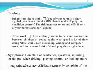 17
Etiology:
Inheriting short sight If one of your parents is short-
sighted, you have around a 40% chance of developing the
condition yourself. The risk increases to around 60% if both
of your parents areshort-sighted.
Close work There certainly seems to be some connection
between children or young adults who spend a lot of time
doing ‘close work’, such as reading, writing and computer
work, and an increased risk of developing short-sightedness.
Symptoms: Complain of headaches, eyestrain, squinting,
or fatigue when driving, playing sports, or looking more
tbheaing aab
f
e
l
w
etofeesete
aw
t
h
a
e
yb
.o
C
a
h
r
i
d
l
dartescn h
c
o
m
o
l
m
.only complain of not
 