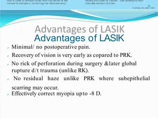 54
Advantages of LASIK
Minimal/ no postoperative pain.
Recovery of vision is very early as copared to PRK.
No rick of perforation during surgery &later global
rupture d/t trauma (unlike RK).
No residual haze unlike PRK where subepithelial
scarring may occur.
Effectively correct myopia upto -8 D.
 