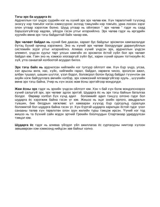 Тэгш эрх ба шударга ёс
Ардчиллын гол үндэс суурийн нэг нь хүний эрх эрх чөлөө юм. Хүн төрөлхтний түүхэнд
энэхүү нэр томъёог нэгэн хэмжүүрээс эхлээд тэмцлийн нэр томъёо, уриа лоозон зэрэг
олон утгаар хэрэглэж болно. Шууд утгаар нь ойлговол “ эрх чөл өө ” гэдэг нь саад
бэршээлгүйгээр хөдлөх, үйлдэх гэсэн утгыг илэрхийлнэ. Эрх ч өлөө гэдэг нь иргэдийн
хуулийн өмнө эрх тэгш байдалтай байх чанар юм.

Эрх чөлөөт байдал нь хүний бие даасан, хараат бус байдлыг эрхэмлэн хамгаалалдаг
бүтэц бүхий орчинд хэрэгжинэ. Энэ нь хүний эрх ч өлөөг боогдуулдаг дарангуйллын
системийн эсрэг утгыг илэрхийлнэ. Аливаа хүний үндсэн эрх, ардчиллын үндсэн
элемент, үндсэн хуульт төрт улсын хамгийн их эрхэмлэх ёстой з үйл бол эрх ч өл өөт
байдал юм. Гэвч энэ нь хэмжээ хязгааргүй зүйл бус, харин х үний оршин тогтнохуйн ёс
зүй, утга санаатай холбоотой асуудал билээ.

Эрх тэгш байх нь ардчилсан нийгмийн нэг тулгуур ойлголт юм. Хүн бүр үндэ, угсаа,
хэл арьсны өнгө, нас, хүйс, нийгмийн гарал, байдал, хөрөнгө чинээ, эрхэлсэн ажил,
албан тушаал, шашин шүтлэг, үзэл бодол, боловсрол болон бусад байдал т үүнчлэн аж
ахуйн нэгж байгууллага өмчийн хэлбэр, эрх хэмжээний ялгаварг үйгээр хууль , ш үүхийн
өмнө эрх тэгш байна. Учир нь хүн эхээс жам ёсны эрхтэйгээр мэндэлдэг.

Жам ёсны эрх гэдэг нь эрхийн үндсэн ойлголт юм. Хэн ч бай х үн болж мэндэлснээрээ
хүний салшгүй эрх, эрх чөлөөг эдлэх эрхтэй. Шударга ёс нь эрх тэгш байхын баталгаа
болдог. Өөрөөр хэлбэл бүх хүнд адил       боломжийг адил тэнц үү олгоно гэдэг бол
шударга ёс хэрэгжиж байна гэсэн үг юм. Жишээ нь эцэг эхийн орлого, амьдралын
түвшин, бие бялдрын хөгжлөөс үл хамааран хүүхэд бүр сургуульд суралцах
боломжтой бол шудурга байна гэсэн үг. Хүн бүртэй шударга харилцах ёстой гэдэг үзэл
санааны төлөө хүн төрөлхтөн олон зуун жилийн турш тэмцэж ирсэн. Үүний нэг тод
жишээ нь та бүхний сайн мэдэх эртний Грекийн боолчуудын Спартакаар удирдуулсан
тэмцэл юм.

Шударга ёс гэдэг нь аливаа үйлдэл үйл ажиллагаа ёс суртахууны ниитээр х үлээн
зөвшөөрсөн хэм хэмжээнд нийцсэн зөв байхыг хэлнэ.
 