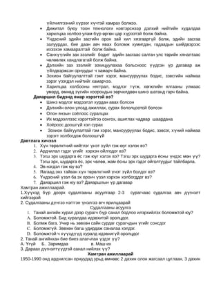 үйлчилгээний хүрээг хүчтэй хамрах болжээ.
         •   Дижитал буюу тоон технологи нэвтэрснээр дэлхий нийтийн худалдаа
             харилцаа холбоо улам бүр өргөн цар хүрээтэй болж байна.
          • Үндэсний эдийн засгийн орон зай хил хязгааргүй болж, эдийн засгаа
             залуурдах, бие даан авч явах боломж хумигдан, гадаадын шийдвэрээс
             ихээхэн хамааралтай болж байна.
          • Санхүүгийн зах зээлийг бодит эдийн засгаас салган улс төрийн хяналтаас
             чөлөөлөх хандлагатай болж байна.
          • Дэлхийн зах зээлийг зохицуулахаа больсноос үүдсэн үр дагавар аж
             үйлдвэржсэн орнуудыг ч хамарч байна.
          • Зохион байгуулалттай гэмт хэрэг, мансууруулах бодис, зэвсгийн наймаа
             зэрэг үзэгдэл нийтийг хамарчээ.
          • Харилцаа холбооны нягтрал, мэдлэг түгж, хөгжлийн ялгааны улмаас
             умард, өмнөд зүгийн хоорондын зөрчилдөөн шинэ шатанд гарч байна.
       Даяаршил бидэнд ямар хэрэгтэй вэ?
          • Шинэ мэдлэг мэдээлэл хурдан авах болсон
          • Дэлхийн олон улсад ажиллах, сурах бололцоотой болсон
          • Олон янзын соёлоос суралцах
          • Их мэдээллээс хэрэгтэйгээ сонгох, ашиглах чадвар шаардана
          • Хоёроос доошгүй хэл сурах
          • Зохион байгуулалтай гэм хэрэг, мансууруулах бодис, зэвсэг, х үний наймаа
             зэрэгт холбогдож болзошгүй
Давтлага хичээл
       1. Хүн төрөлхтний нийтлэг үнэт зүйл гэж юуг хэлэх вэ?
       2. Ардчилал гэдэг үгийг хэрхэн ойлгодог вэ?
       3. Тэгш эрх шударга ёс гэж юуг хэлэх вэ? Тэгш эрх шударга ёсны үндэс м өн үү?
          Тэгш эрх, шударга ёс, эрх чөлөө, жам ёсны эрх гэдэг ойголтуудыг тайлбарла.
       4. Эв нэгдэл гэж юу вэ?
       5. Яагаад энх тайван хүн төрөлхтний үнэт зүйл болдог вэ?
       6. Үндэсний үзэл ба эх оронч үзэл хэрхэн холбогддог вэ?
       7. Даяаршил гэж юу вэ? Даяаршлын үр дагавар
Хамтран ажиллаарай.
1.Хүүхэд бүр доорх судалгааны асуулгаар 2-3 сурагчаас судалгаа авч д үгнэлт
хийгээрэй
2. Судалгааны дүнгээ нэгтгэн үнэлгээ өгч ярилцаарай
                                  Судалгааны асуулга
    1. Танай ангийн хурал дээр сурагч бүр санал бодлоо илэрхийлэх боломжтой юу?
    A. Боломжтой. Бид хуралдаа идэвхитэй оролцдог.
    B. Болмж бага. Учир нь зөвхөн сайн сурдаг сурагчдын үгийг сонсдог
    C. Боломжгүй. Зөвхөн багш удирдаж саналаа хэлдэг.
    D. Боломжтой ч хүүхдүүд хуралд идэвхигүй оролцдог
2. Танай ангийнхан бие биеэ алагчлан үздэг үү?
А. Үгүй Б. Заримдаа                в. Маш их
3. Дараах дүгнэлтүүдтэй санал нийлэх үү?
                                 Хамтран ажиллаарай
1950-1990 онд ардчилсан орнуудад урьд өмнөөс 2 дахин олон жагсаал цуглаан, 3 дахин
 