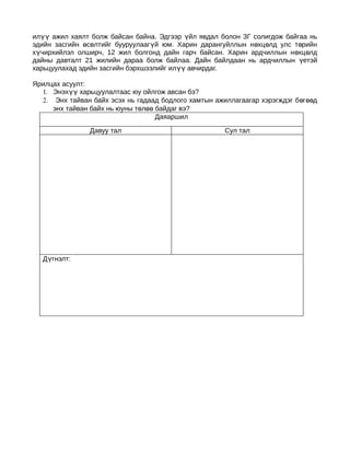 илүү ажил хаялт болж байсан байна. Эдгээр үйл явдал болон ЗГ солигдож байгаа нь
эдийн засгийн өсөлтийг бууруулаагүй юм. Харин дарангуйллын н өхц өлд улс т өрийн
хүчирхийлэл олширч, 12 жил болгонд дайн гарч байсан. Харин ардчиллын н өхц өлд
дайны давталт 21 жилийн дараа болж байлаа. Дайн байлдаан нь ардчиллын үетэй
харьцуулахад эдийн засгийн бэрхшээлийг илүү авчирдаг.

Ярилцах асуулт:
  1. Энэхүү харьцуулалтаас юу ойлгож авсан бэ?
  2. Энх тайван байх эсэх нь гадаад бодлого хамтын ажиллагаагар хэрэгждэг б өг өөд
     энх тайван байх нь юуны төлөө байдаг вэ?
                                   Даяаршил

                Давуу тал                              Сул тал




  Дүгнэлт:
 