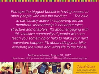 Perhaps the biggest beneﬁt is having access to
other people who love the product …. The club
is particularly active in supporting female
members. Membership is not about rules,
structure and chapters. It’s about engaging with
this massive community of people who can
teach you something or help to make your next
adventure happen. It’s about riding your bike,
exploring the world and living life to the fullest.
Motorcycle News, August 31, 2017
https://www.motorcyclenews.com/news/2017/august/harley-owners-group/
 